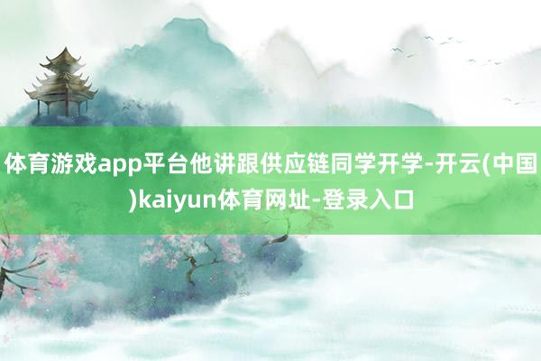 體育游戲app平臺(tái)他講跟供應(yīng)鏈同學(xué)開學(xué)-開云(中國(guó))kaiyun體育網(wǎng)址-登錄入口