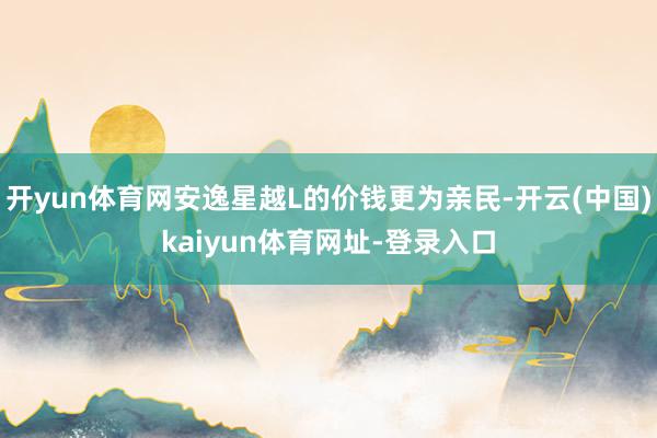 開yun體育網安逸星越L的價錢更為親民-開云(中國)kaiyun體育網址-登錄入口