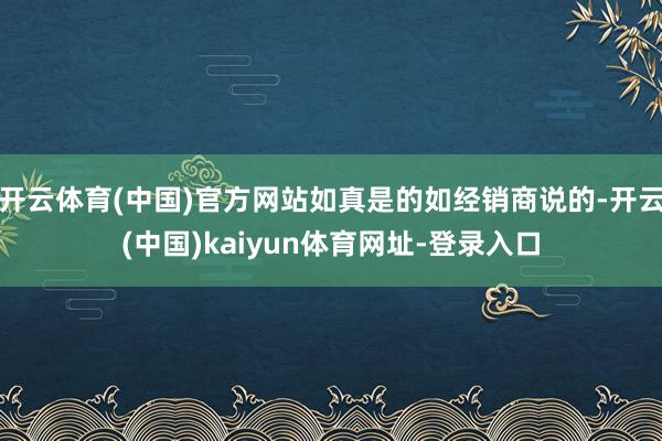 開云體育(中國)官方網站如真是的如經銷商說的-開云(中國)kaiyun體育網址-登錄入口