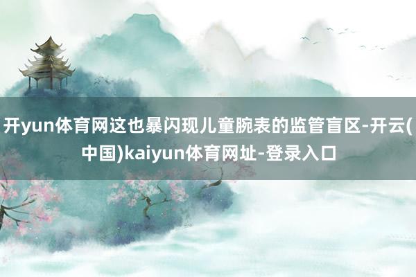 開yun體育網這也暴閃現兒童腕表的監管盲區-開云(中國)kaiyun體育網址-登錄入口
