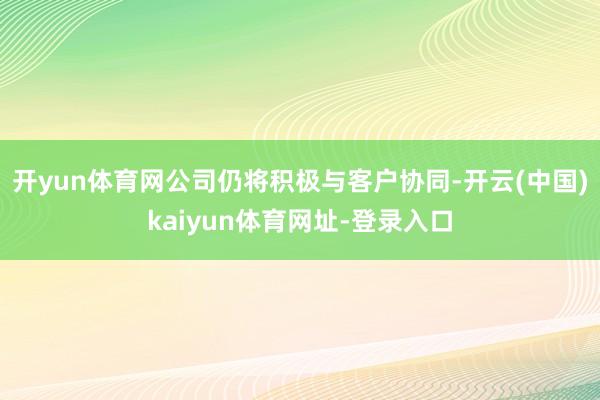 開yun體育網公司仍將積極與客戶協同-開云(中國)kaiyun體育網址-登錄入口