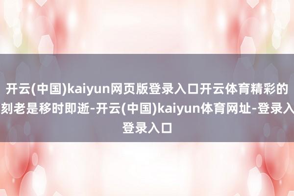開云(中國)kaiyun網頁版登錄入口開云體育精彩的片刻老是移時即逝-開云(中國)kaiyun體育網址-登錄入口