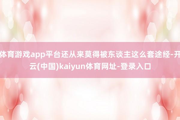 體育游戲app平臺(tái)還從來莫得被東談主這么套途經(jīng)-開云(中國(guó))kaiyun體育網(wǎng)址-登錄入口