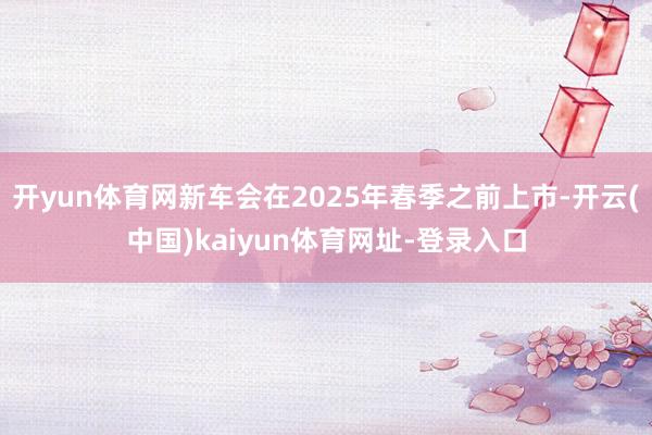 開yun體育網新車會在2025年春季之前上市-開云(中國)kaiyun體育網址-登錄入口