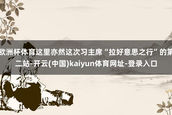 歐洲杯體育這里亦然這次習主席“拉好意思之行”的第二站-開云(中國)kaiyun體育網址-登錄入口