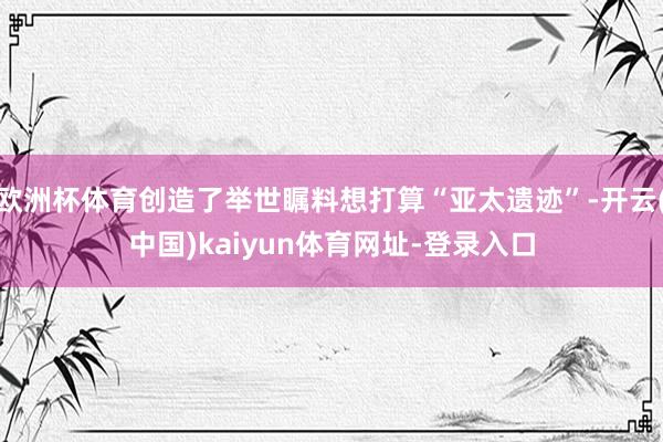 歐洲杯體育創造了舉世矚料想打算“亞太遺跡”-開云(中國)kaiyun體育網址-登錄入口