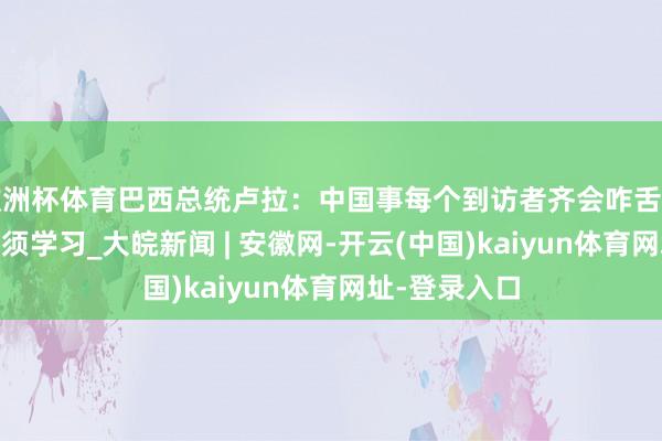 歐洲杯體育巴西總統盧拉：中國事每個到訪者齊會咋舌的國度 咱們必須學習_大皖新聞 | 安徽網-開云(中國)kaiyun體育網址-登錄入口