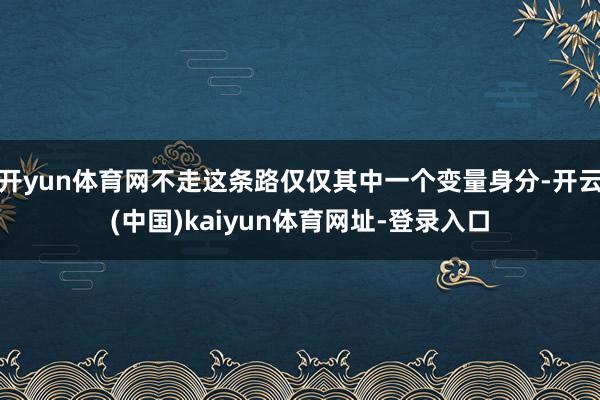 開(kāi)yun體育網(wǎng)不走這條路僅僅其中一個(gè)變量身分-開(kāi)云(中國(guó))kaiyun體育網(wǎng)址-登錄入口