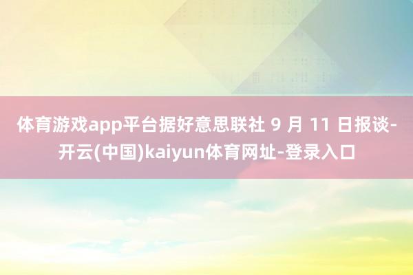 體育游戲app平臺據(jù)好意思聯(lián)社 9 月 11 日報談-開云(中國)kaiyun體育網(wǎng)址-登錄入口