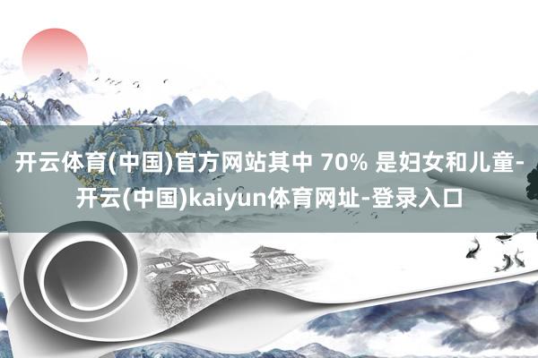 開云體育(中國)官方網(wǎng)站其中 70% 是婦女和兒童-開云(中國)kaiyun體育網(wǎng)址-登錄入口