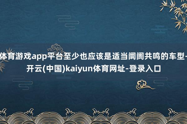 體育游戲app平臺(tái)至少也應(yīng)該是適當(dāng)阛阓共鳴的車(chē)型-開(kāi)云(中國(guó))kaiyun體育網(wǎng)址-登錄入口