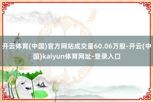 開(kāi)云體育(中國(guó))官方網(wǎng)站成交量60.06萬(wàn)股-開(kāi)云(中國(guó))kaiyun體育網(wǎng)址-登錄入口