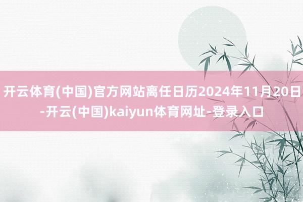 開云體育(中國)官方網(wǎng)站離任日歷2024年11月20日-開云(中國)kaiyun體育網(wǎng)址-登錄入口