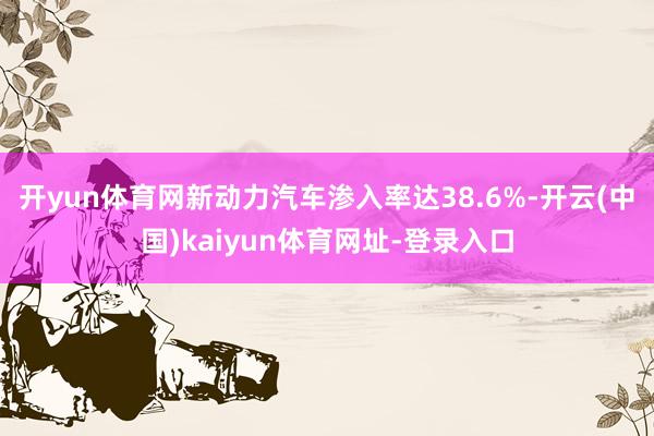 開yun體育網(wǎng)新動(dòng)力汽車滲入率達(dá)38.6%-開云(中國)kaiyun體育網(wǎng)址-登錄入口
