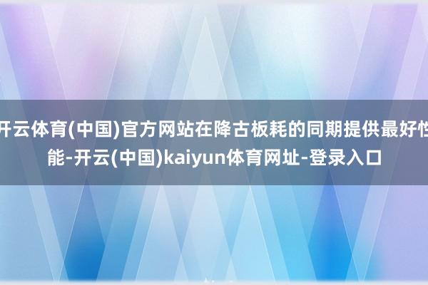 開云體育(中國)官方網站在降古板耗的同期提供最好性能-開云(中國)kaiyun體育網址-登錄入口