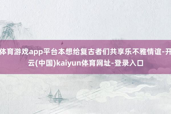 體育游戲app平臺本想給復古者們共享樂不雅情誼-開云(中國)kaiyun體育網址-登錄入口