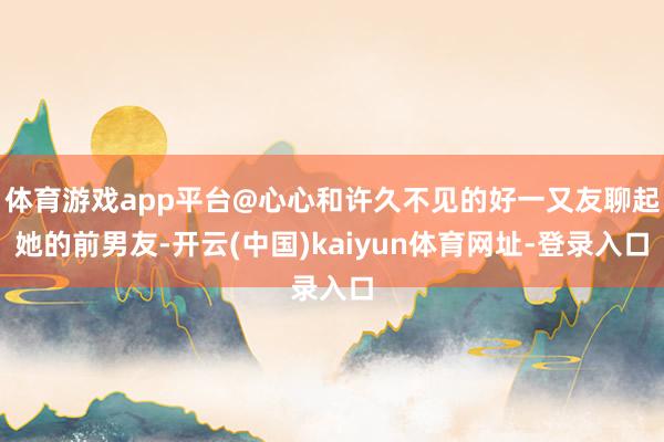 體育游戲app平臺@心心和許久不見的好一又友聊起她的前男友-開云(中國)kaiyun體育網址-登錄入口