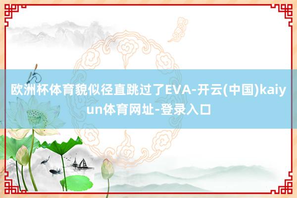 歐洲杯體育貌似徑直跳過了EVA-開云(中國)kaiyun體育網址-登錄入口