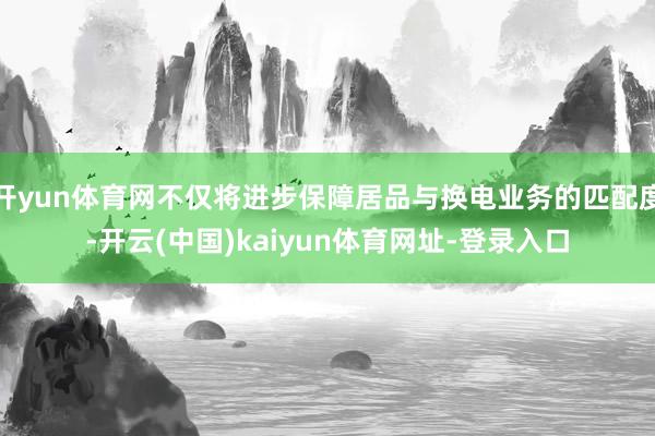 開yun體育網不僅將進步保障居品與換電業務的匹配度-開云(中國)kaiyun體育網址-登錄入口