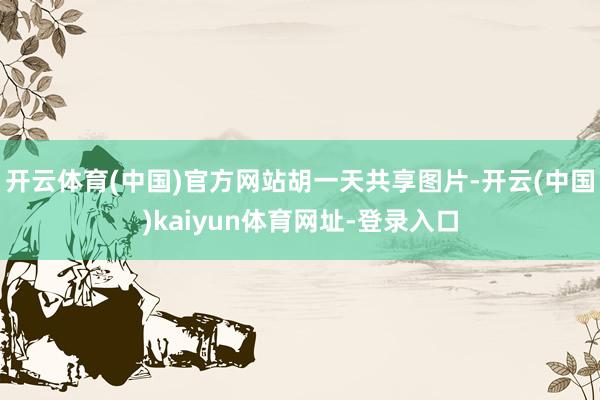 開(kāi)云體育(中國(guó))官方網(wǎng)站胡一天共享圖片-開(kāi)云(中國(guó))kaiyun體育網(wǎng)址-登錄入口