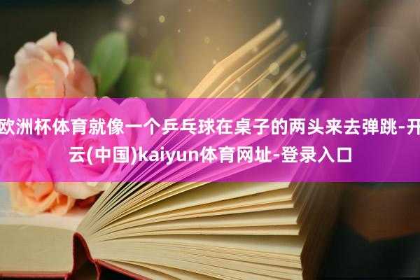 歐洲杯體育就像一個乒乓球在桌子的兩頭來去彈跳-開云(中國)kaiyun體育網址-登錄入口