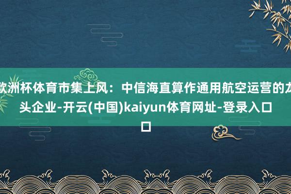 歐洲杯體育市集上風：中信海直算作通用航空運營的龍頭企業-開云(中國)kaiyun體育網址-登錄入口