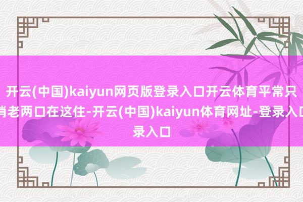 開(kāi)云(中國(guó))kaiyun網(wǎng)頁(yè)版登錄入口開(kāi)云體育平常只消老兩口在這住-開(kāi)云(中國(guó))kaiyun體育網(wǎng)址-登錄入口