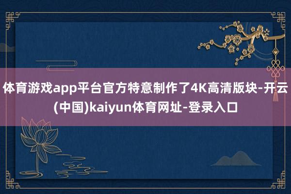 體育游戲app平臺官方特意制作了4K高清版塊-開云(中國)kaiyun體育網址-登錄入口