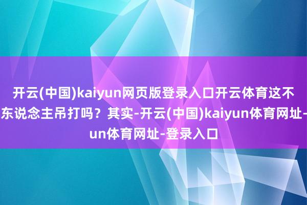 開云(中國)kaiyun網頁版登錄入口開云體育這不是等于被東說念主吊打嗎？其實-開云(中國)kaiyun體育網址-登錄入口