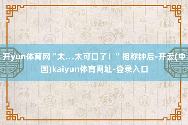 開yun體育網(wǎng)“太…太可口了！”相稱鐘后-開云(中國)kaiyun體育網(wǎng)址-登錄入口
