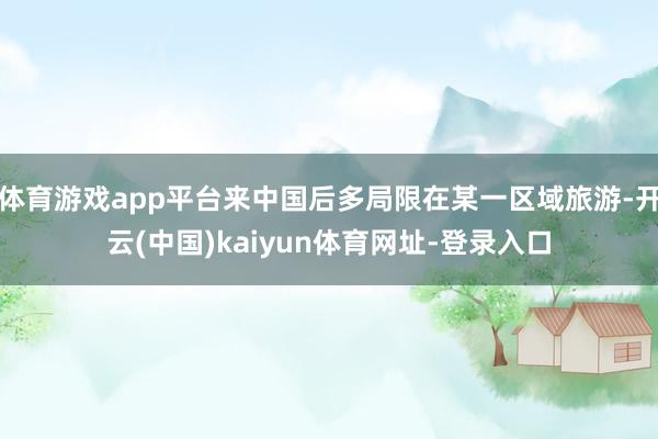 體育游戲app平臺(tái)來(lái)中國(guó)后多局限在某一區(qū)域旅游-開(kāi)云(中國(guó))kaiyun體育網(wǎng)址-登錄入口