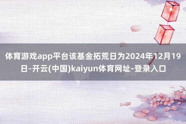 體育游戲app平臺該基金拓荒日為2024年12月19日-開云(中國)kaiyun體育網(wǎng)址-登錄入口