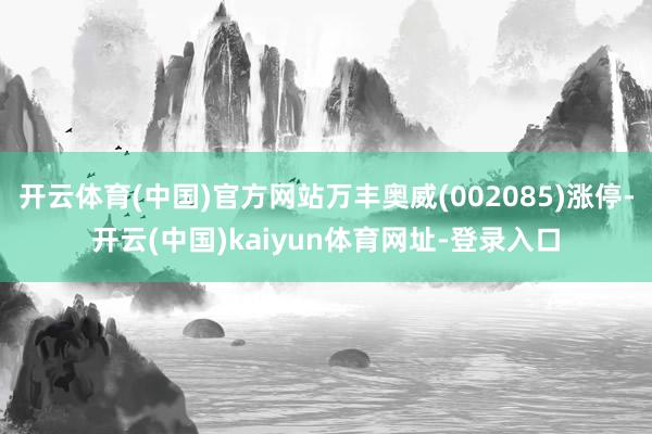 開云體育(中國)官方網站萬豐奧威(002085)漲停-開云(中國)kaiyun體育網址-登錄入口