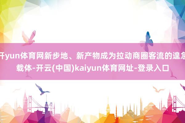 開yun體育網(wǎng)新步地、新產(chǎn)物成為拉動商圈客流的遑急載體-開云(中國)kaiyun體育網(wǎng)址-登錄入口