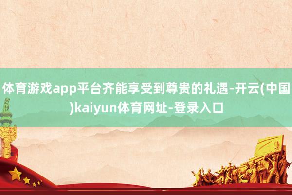 體育游戲app平臺齊能享受到尊貴的禮遇-開云(中國)kaiyun體育網址-登錄入口
