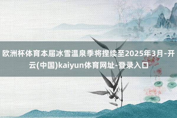 歐洲杯體育本屆冰雪溫泉季將捏續至2025年3月-開云(中國)kaiyun體育網址-登錄入口