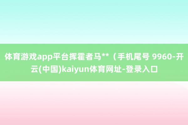 體育游戲app平臺揮霍者馬**（手機尾號 9960-開云(中國)kaiyun體育網址-登錄入口