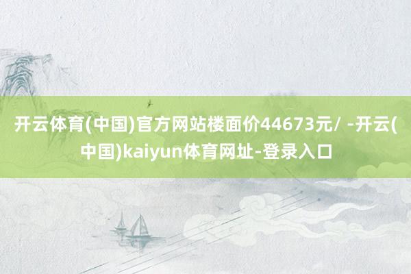 開云體育(中國)官方網站樓面價44673元/ -開云(中國)kaiyun體育網址-登錄入口