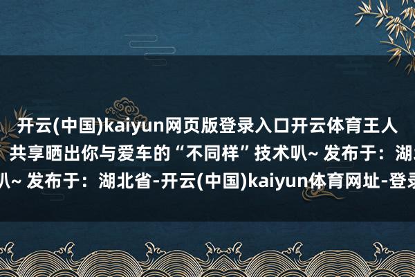 開云(中國)kaiyun網頁版登錄入口開云體育王人能發現賦存其中的樂趣！共享曬出你與愛車的“不同樣”技術叭~ 發布于：湖北省-開云(中國)kaiyun體育網址-登錄入口