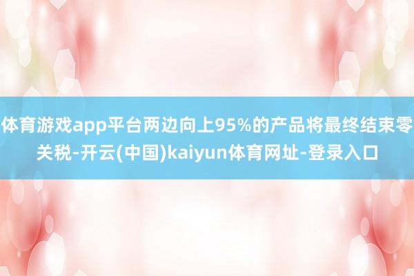 體育游戲app平臺兩邊向上95%的產(chǎn)品將最終結束零關稅-開云(中國)kaiyun體育網(wǎng)址-登錄入口