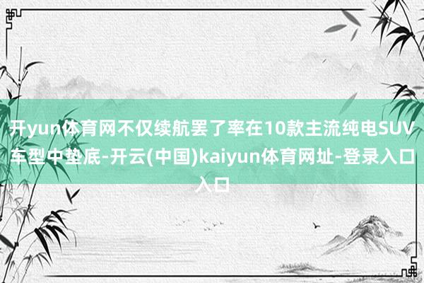 開yun體育網不僅續航罷了率在10款主流純電SUV車型中墊底-開云(中國)kaiyun體育網址-登錄入口