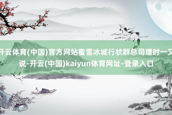 開云體育(中國)官方網(wǎng)站蜜雪冰城行狀群總司理時一又說-開云(中國)kaiyun體育網(wǎng)址-登錄入口