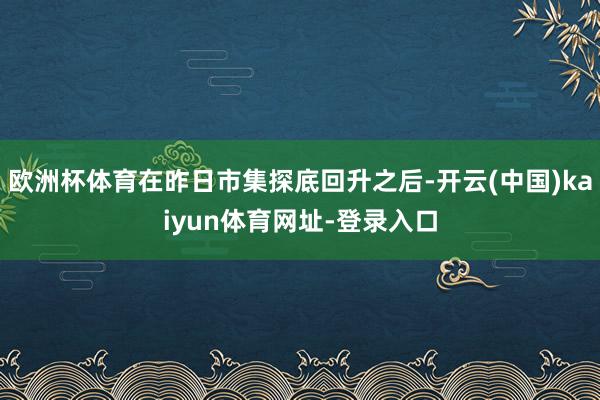 歐洲杯體育在昨日市集探底回升之后-開云(中國(guó))kaiyun體育網(wǎng)址-登錄入口