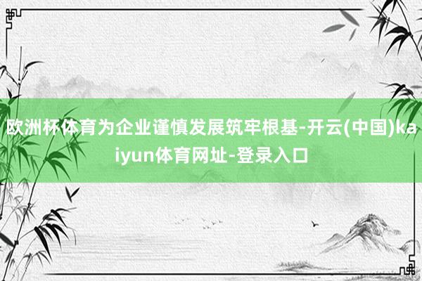 歐洲杯體育為企業謹慎發展筑牢根基-開云(中國)kaiyun體育網址-登錄入口