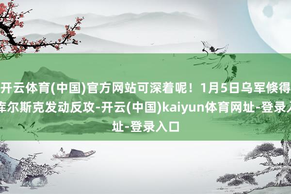 開云體育(中國)官方網站可深著呢！1月5日烏軍倏得對庫爾斯克發動反攻-開云(中國)kaiyun體育網址-登錄入口