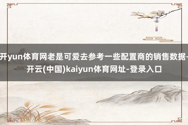 開yun體育網(wǎng)老是可愛去參考一些配置商的銷售數(shù)據(jù)-開云(中國)kaiyun體育網(wǎng)址-登錄入口