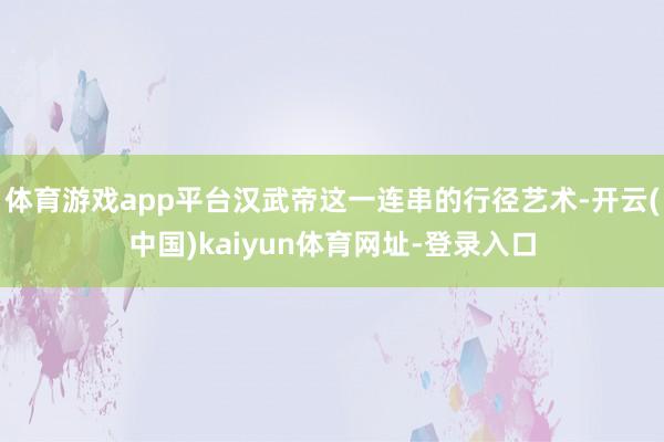 體育游戲app平臺漢武帝這一連串的行徑藝術-開云(中國)kaiyun體育網址-登錄入口