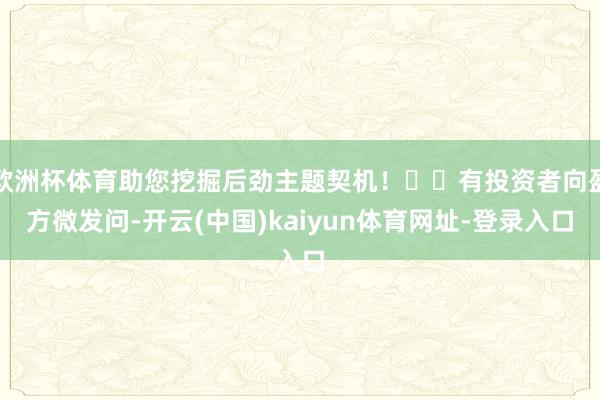 歐洲杯體育助您挖掘后勁主題契機！		有投資者向盈方微發問-開云(中國)kaiyun體育網址-登錄入口