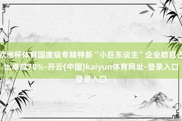 歐洲杯體育國(guó)度級(jí)專(zhuān)精特新“小巨東談主”企業(yè)數(shù)目占比卓越70%-開(kāi)云(中國(guó))kaiyun體育網(wǎng)址-登錄入口