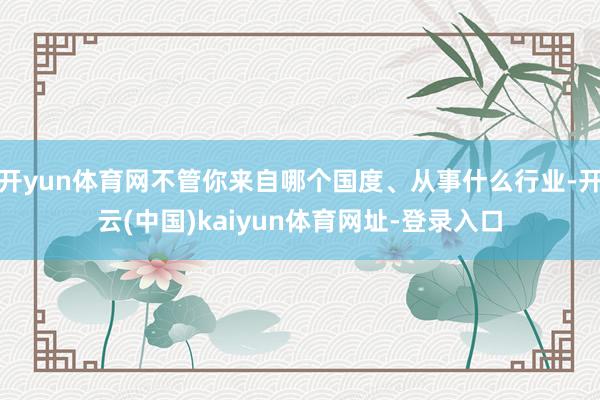 開yun體育網不管你來自哪個國度、從事什么行業-開云(中國)kaiyun體育網址-登錄入口